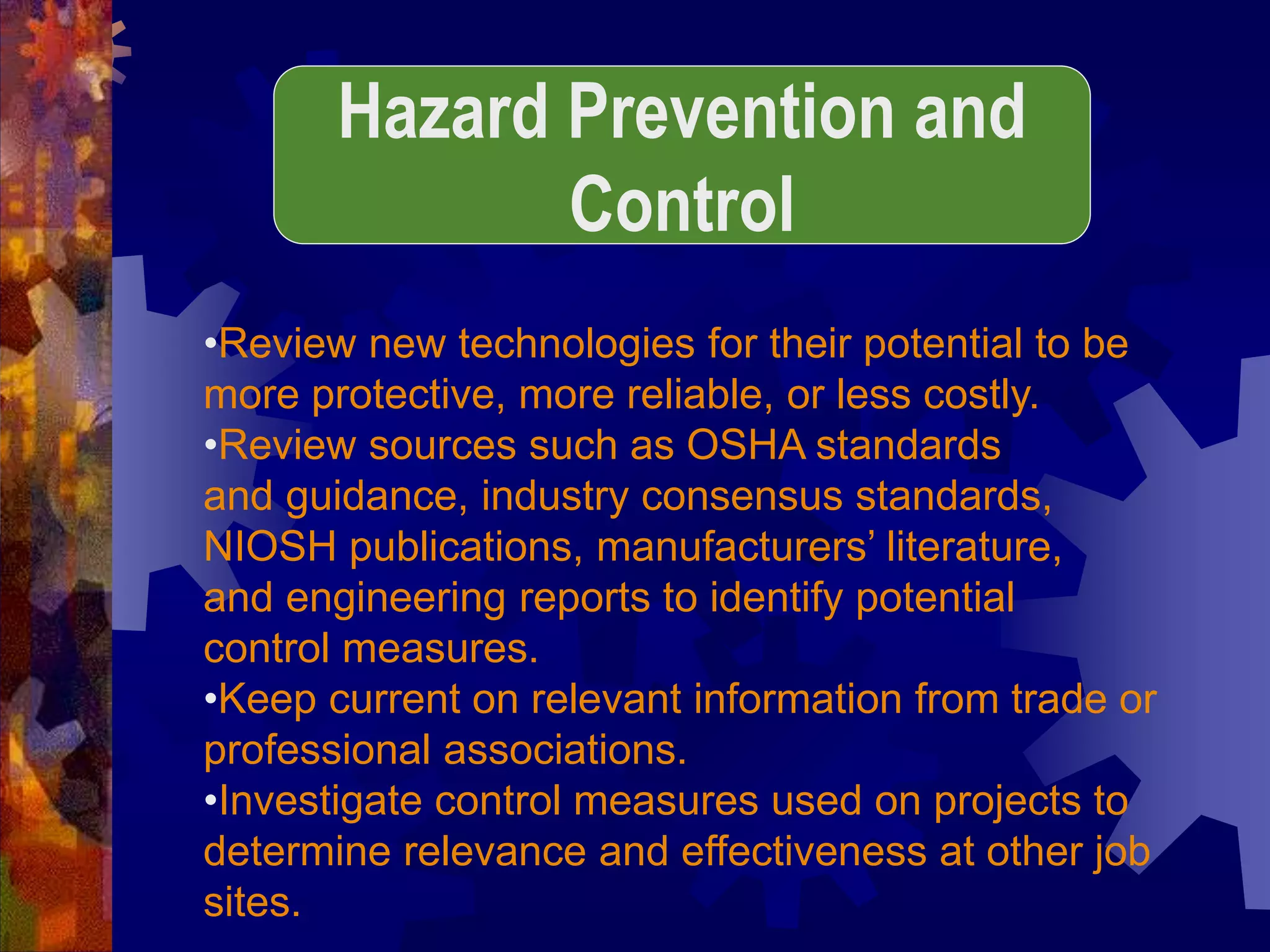 •Review new technologies for their potential to be
more protective, more reliable, or less costly.
•Review sources such as OSHA standards
and guidance, industry consensus standards,
NIOSH publications, manufacturers’ literature,
and engineering reports to identify potential
control measures.
•Keep current on relevant information from trade or
professional associations.
•Investigate control measures used on projects to
determine relevance and effectiveness at other job
sites.
Hazard Prevention and
Control
 