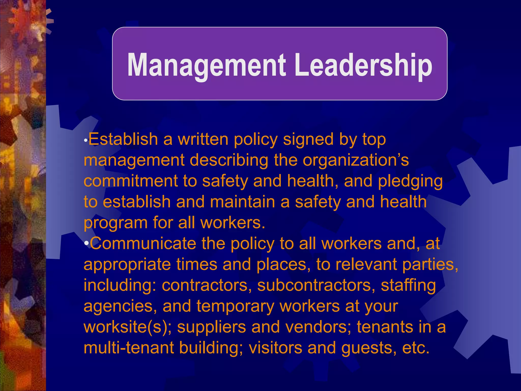•Establish a written policy signed by top
management describing the organization’s
commitment to safety and health, and pledging
to establish and maintain a safety and health
program for all workers.
•Communicate the policy to all workers and, at
appropriate times and places, to relevant parties,
including: contractors, subcontractors, staffing
agencies, and temporary workers at your
worksite(s); suppliers and vendors; tenants in a
multi-tenant building; visitors and guests, etc.
Management Leadership
 