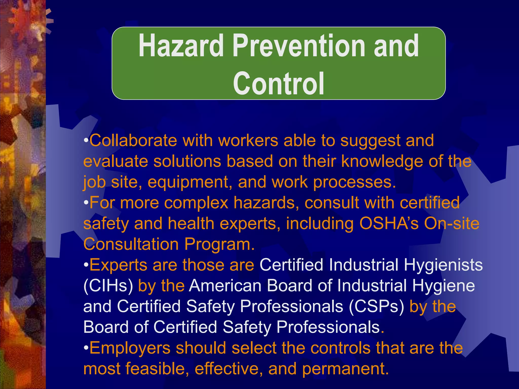 •Collaborate with workers able to suggest and
evaluate solutions based on their knowledge of the
job site, equipment, and work processes.
•For more complex hazards, consult with certified
safety and health experts, including OSHA’s On-site
Consultation Program.
•Experts are those are Certified Industrial Hygienists
(CIHs) by the American Board of Industrial Hygiene
and Certified Safety Professionals (CSPs) by the
Board of Certified Safety Professionals.
•Employers should select the controls that are the
most feasible, effective, and permanent.
Hazard Prevention and
Control
 