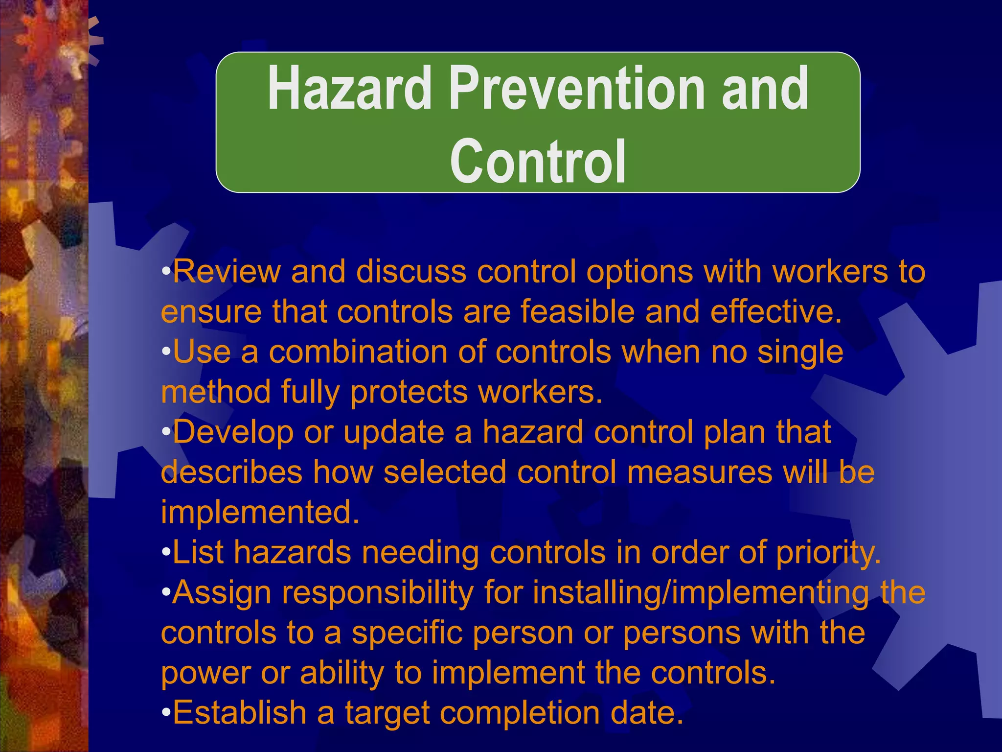 •Review and discuss control options with workers to
ensure that controls are feasible and effective.
•Use a combination of controls when no single
method fully protects workers.
•Develop or update a hazard control plan that
describes how selected control measures will be
implemented.
•List hazards needing controls in order of priority.
•Assign responsibility for installing/implementing the
controls to a specific person or persons with the
power or ability to implement the controls.
•Establish a target completion date.
Hazard Prevention and
Control
 