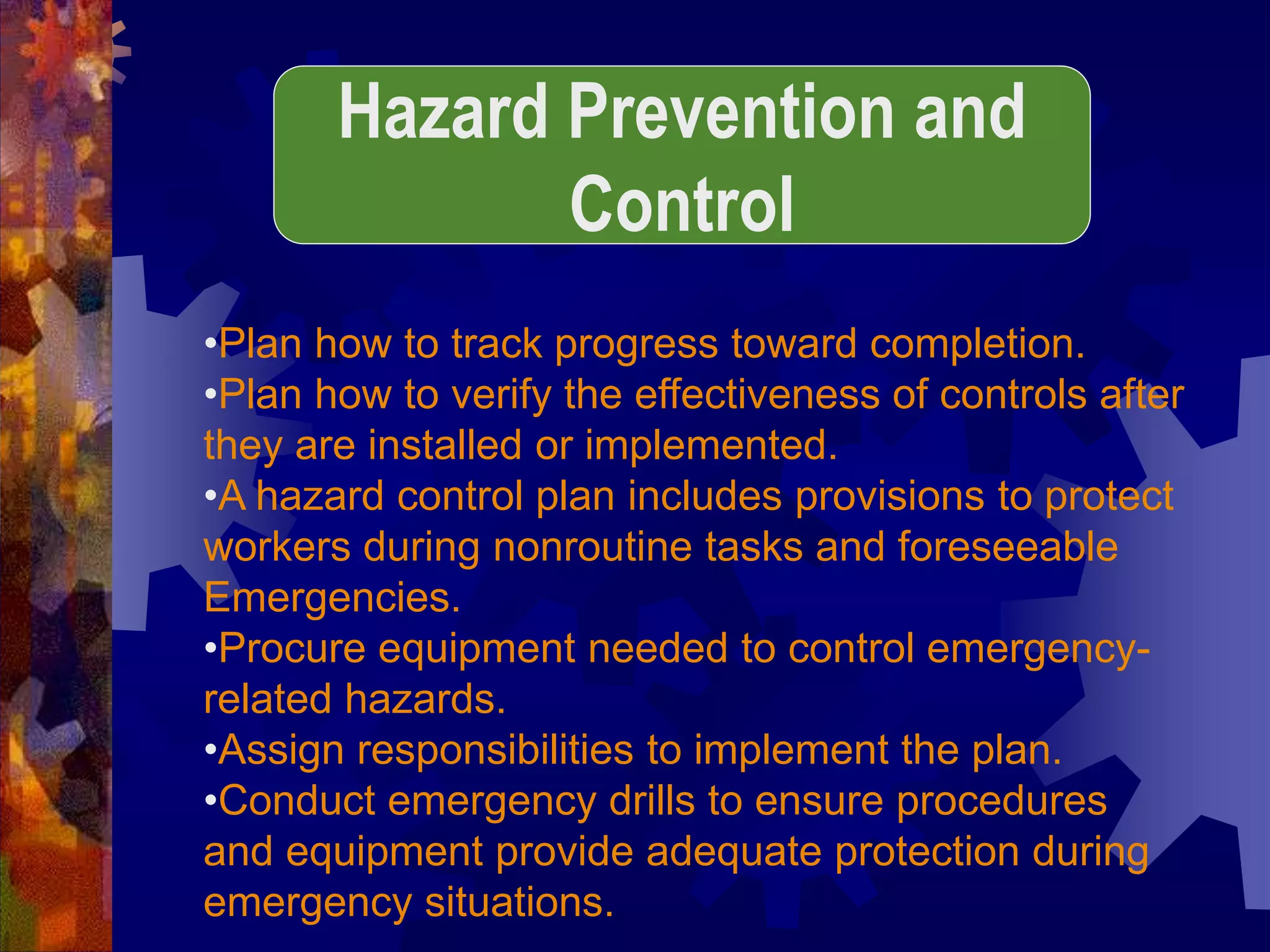 •Plan how to track progress toward completion.
•Plan how to verify the effectiveness of controls after
they are installed or implemented.
•A hazard control plan includes provisions to protect
workers during nonroutine tasks and foreseeable
Emergencies.
•Procure equipment needed to control emergency-
related hazards.
•Assign responsibilities to implement the plan.
•Conduct emergency drills to ensure procedures
and equipment provide adequate protection during
emergency situations.
Hazard Prevention and
Control
 