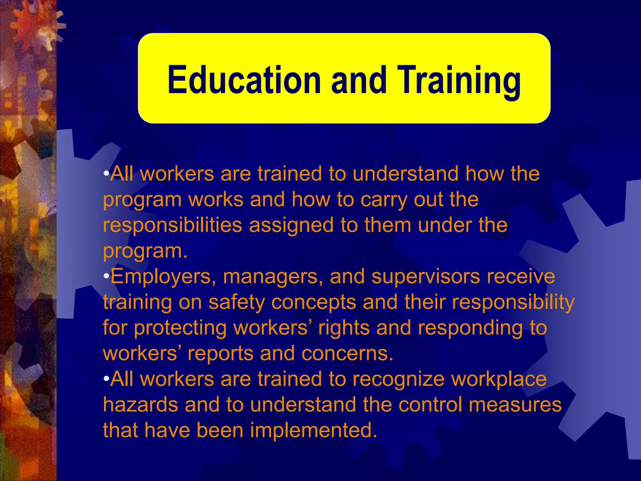 •All workers are trained to understand how the
program works and how to carry out the
responsibilities assigned to them under the
program.
•Employers, managers, and supervisors receive
training on safety concepts and their responsibility
for protecting workers’ rights and responding to
workers’ reports and concerns.
•All workers are trained to recognize workplace
hazards and to understand the control measures
that have been implemented.
Education and Training
 