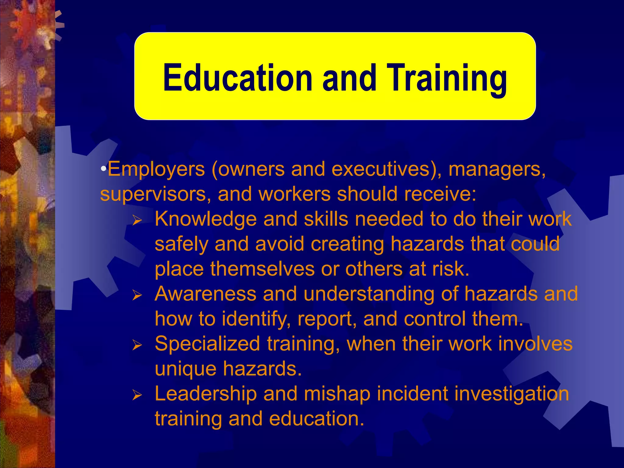 •Employers (owners and executives), managers,
supervisors, and workers should receive:
 Knowledge and skills needed to do their work
safely and avoid creating hazards that could
place themselves or others at risk.
 Awareness and understanding of hazards and
how to identify, report, and control them.
 Specialized training, when their work involves
unique hazards.
 Leadership and mishap incident investigation
training and education.
Education and Training
 