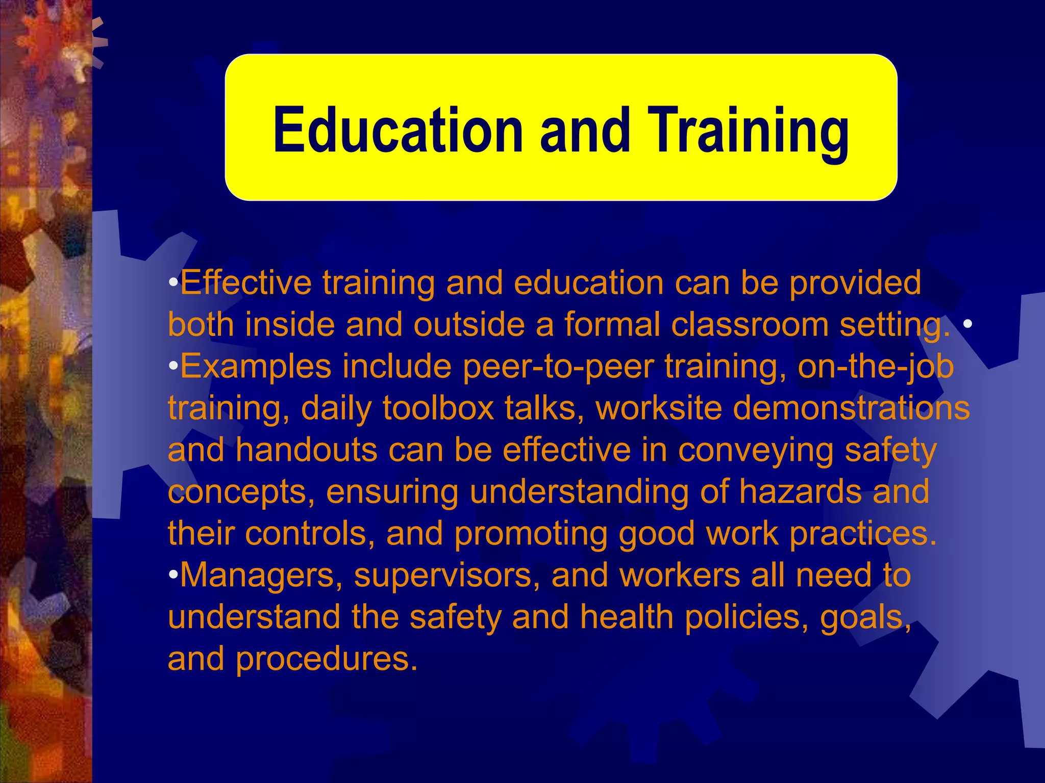 •Effective training and education can be provided
both inside and outside a formal classroom setting. •
•Examples include peer-to-peer training, on-the-job
training, daily toolbox talks, worksite demonstrations
and handouts can be effective in conveying safety
concepts, ensuring understanding of hazards and
their controls, and promoting good work practices.
•Managers, supervisors, and workers all need to
understand the safety and health policies, goals,
and procedures.
Education and Training
 