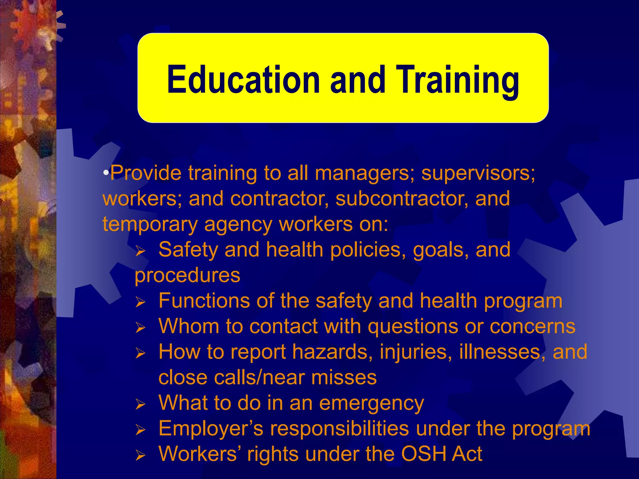 •Provide training to all managers; supervisors;
workers; and contractor, subcontractor, and
temporary agency workers on:
 Safety and health policies, goals, and
procedures
 Functions of the safety and health program
 Whom to contact with questions or concerns
 How to report hazards, injuries, illnesses, and
close calls/near misses
 What to do in an emergency
 Employer’s responsibilities under the program
 Workers’ rights under the OSH Act
Education and Training
 