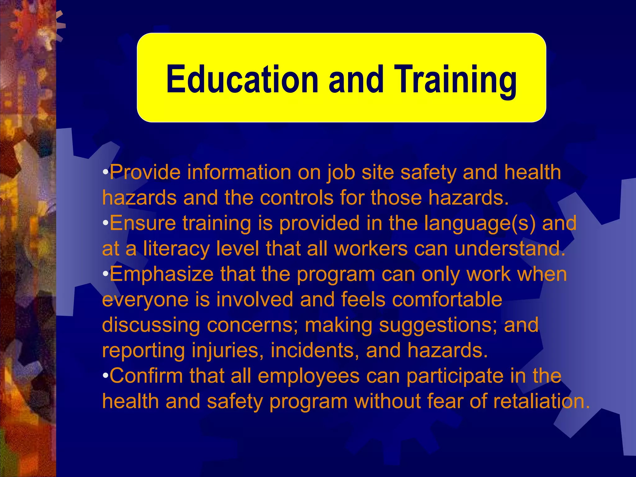 •Provide information on job site safety and health
hazards and the controls for those hazards.
•Ensure training is provided in the language(s) and
at a literacy level that all workers can understand.
•Emphasize that the program can only work when
everyone is involved and feels comfortable
discussing concerns; making suggestions; and
reporting injuries, incidents, and hazards.
•Confirm that all employees can participate in the
health and safety program without fear of retaliation.
Education and Training
 