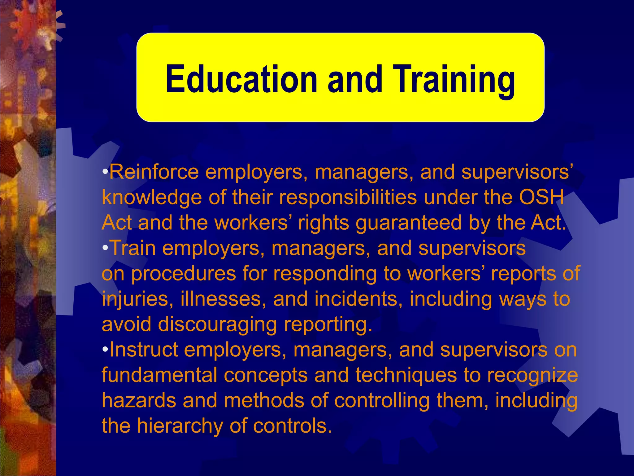 •Reinforce employers, managers, and supervisors’
knowledge of their responsibilities under the OSH
Act and the workers’ rights guaranteed by the Act.
•Train employers, managers, and supervisors
on procedures for responding to workers’ reports of
injuries, illnesses, and incidents, including ways to
avoid discouraging reporting.
•Instruct employers, managers, and supervisors on
fundamental concepts and techniques to recognize
hazards and methods of controlling them, including
the hierarchy of controls.
Education and Training
 