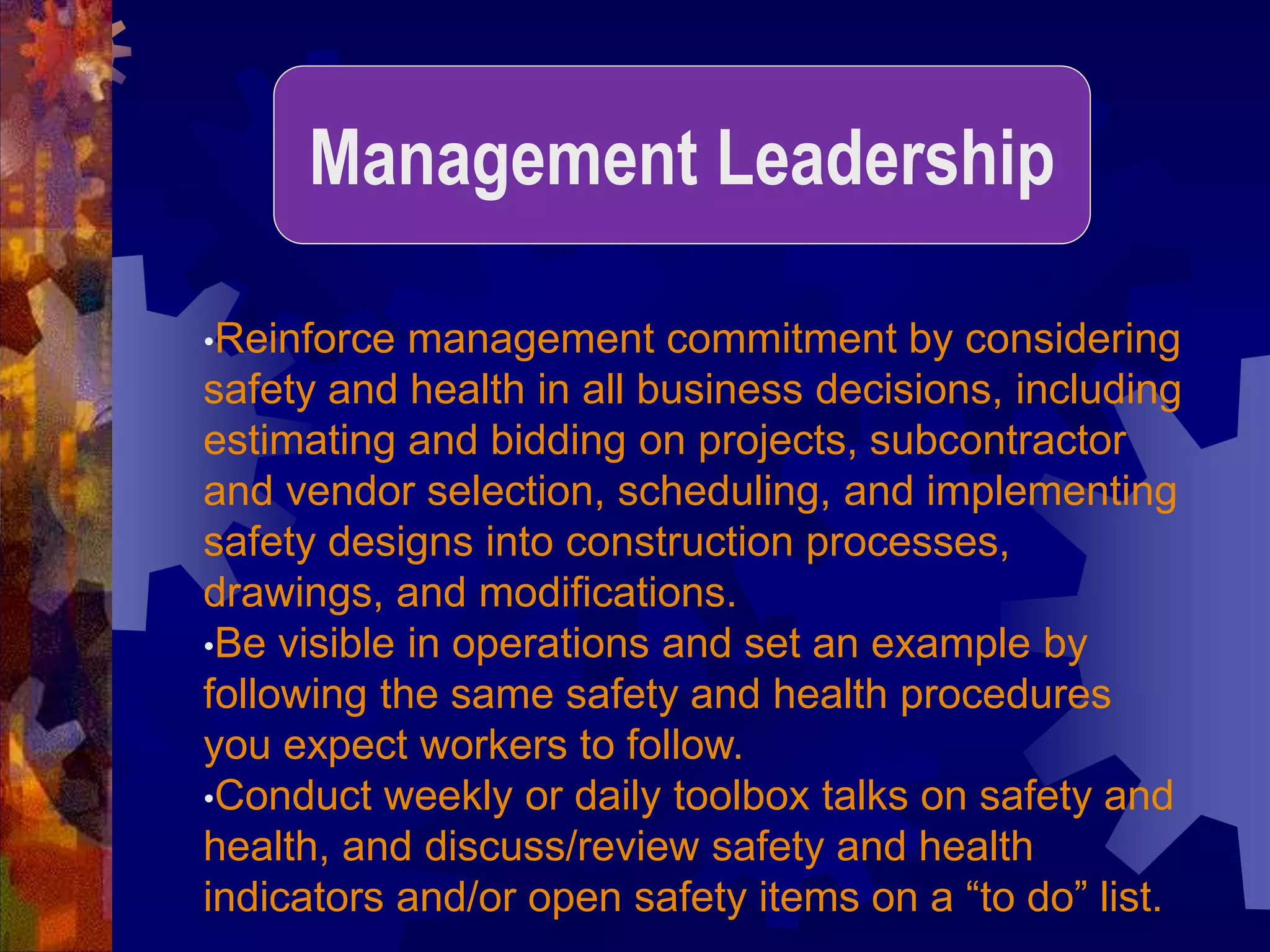 •Reinforce management commitment by considering
safety and health in all business decisions, including
estimating and bidding on projects, subcontractor
and vendor selection, scheduling, and implementing
safety designs into construction processes,
drawings, and modifications.
•Be visible in operations and set an example by
following the same safety and health procedures
you expect workers to follow.
•Conduct weekly or daily toolbox talks on safety and
health, and discuss/review safety and health
indicators and/or open safety items on a “to do” list.
Management Leadership
 