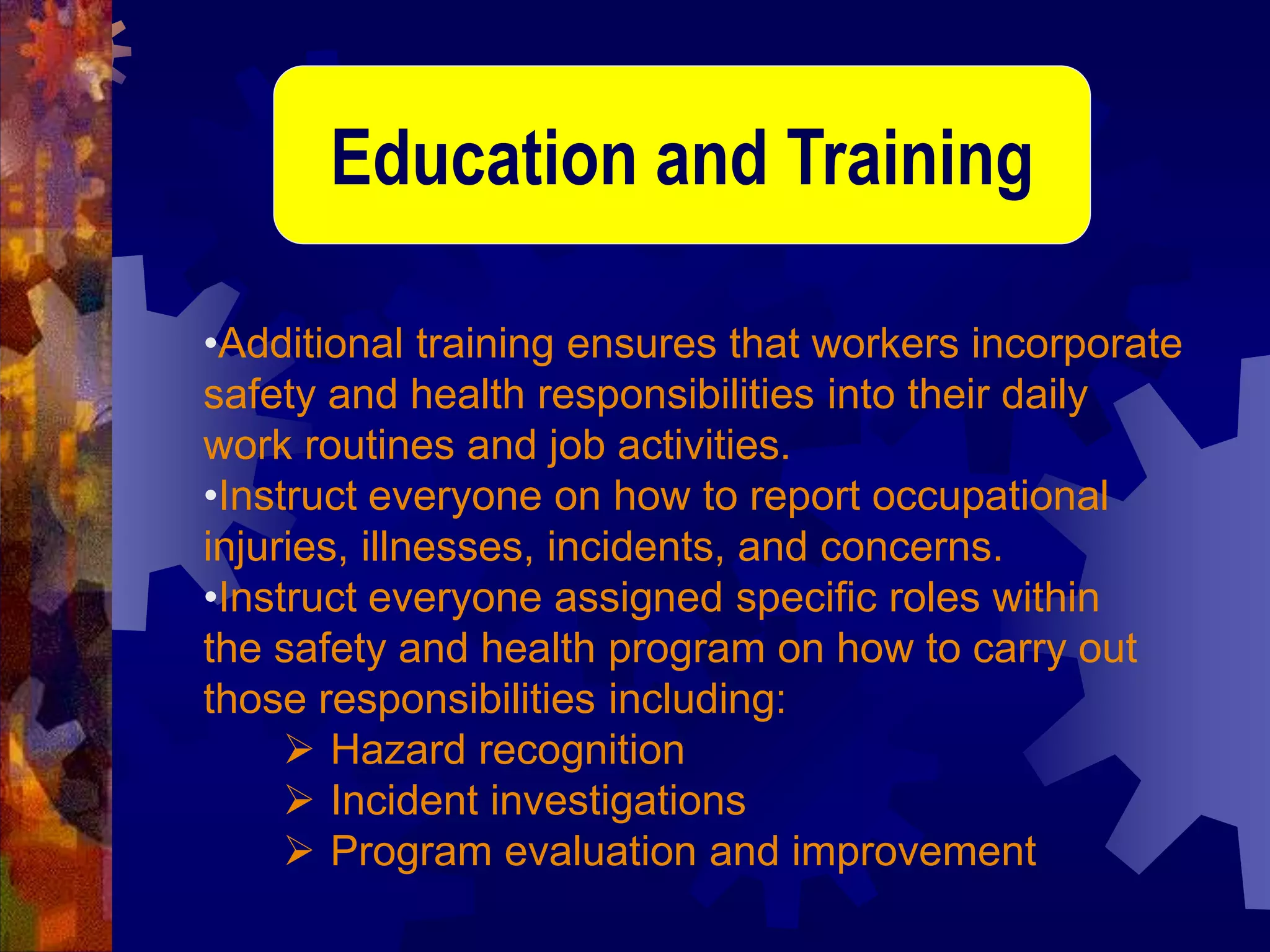 •Additional training ensures that workers incorporate
safety and health responsibilities into their daily
work routines and job activities.
•Instruct everyone on how to report occupational
injuries, illnesses, incidents, and concerns.
•Instruct everyone assigned specific roles within
the safety and health program on how to carry out
those responsibilities including:
 Hazard recognition
 Incident investigations
 Program evaluation and improvement
Education and Training
 
