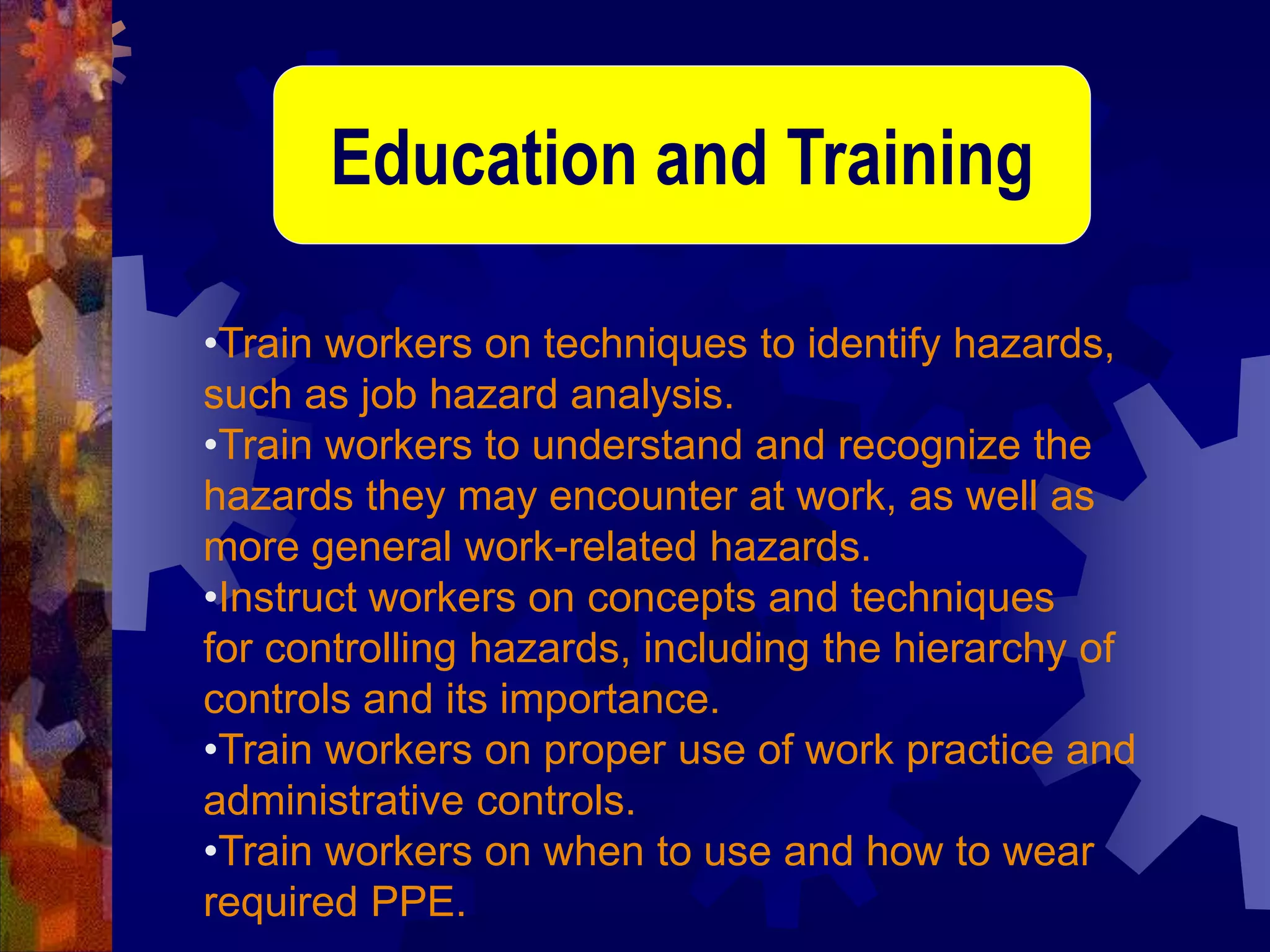 •Train workers on techniques to identify hazards,
such as job hazard analysis.
•Train workers to understand and recognize the
hazards they may encounter at work, as well as
more general work-related hazards.
•Instruct workers on concepts and techniques
for controlling hazards, including the hierarchy of
controls and its importance.
•Train workers on proper use of work practice and
administrative controls.
•Train workers on when to use and how to wear
required PPE.
Education and Training
 