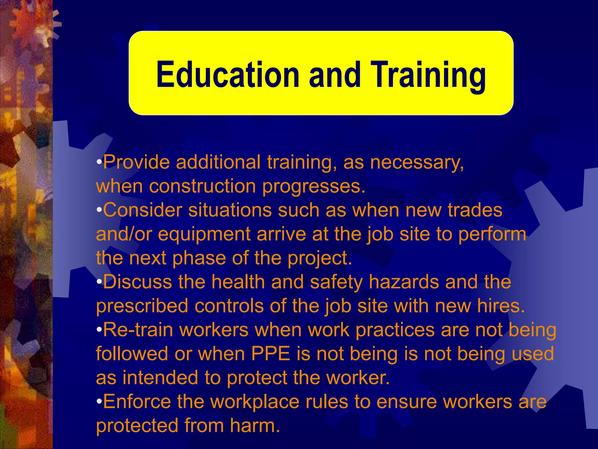 •Provide additional training, as necessary,
when construction progresses.
•Consider situations such as when new trades
and/or equipment arrive at the job site to perform
the next phase of the project.
•Discuss the health and safety hazards and the
prescribed controls of the job site with new hires.
•Re-train workers when work practices are not being
followed or when PPE is not being is not being used
as intended to protect the worker.
•Enforce the workplace rules to ensure workers are
protected from harm.
Education and Training
 
