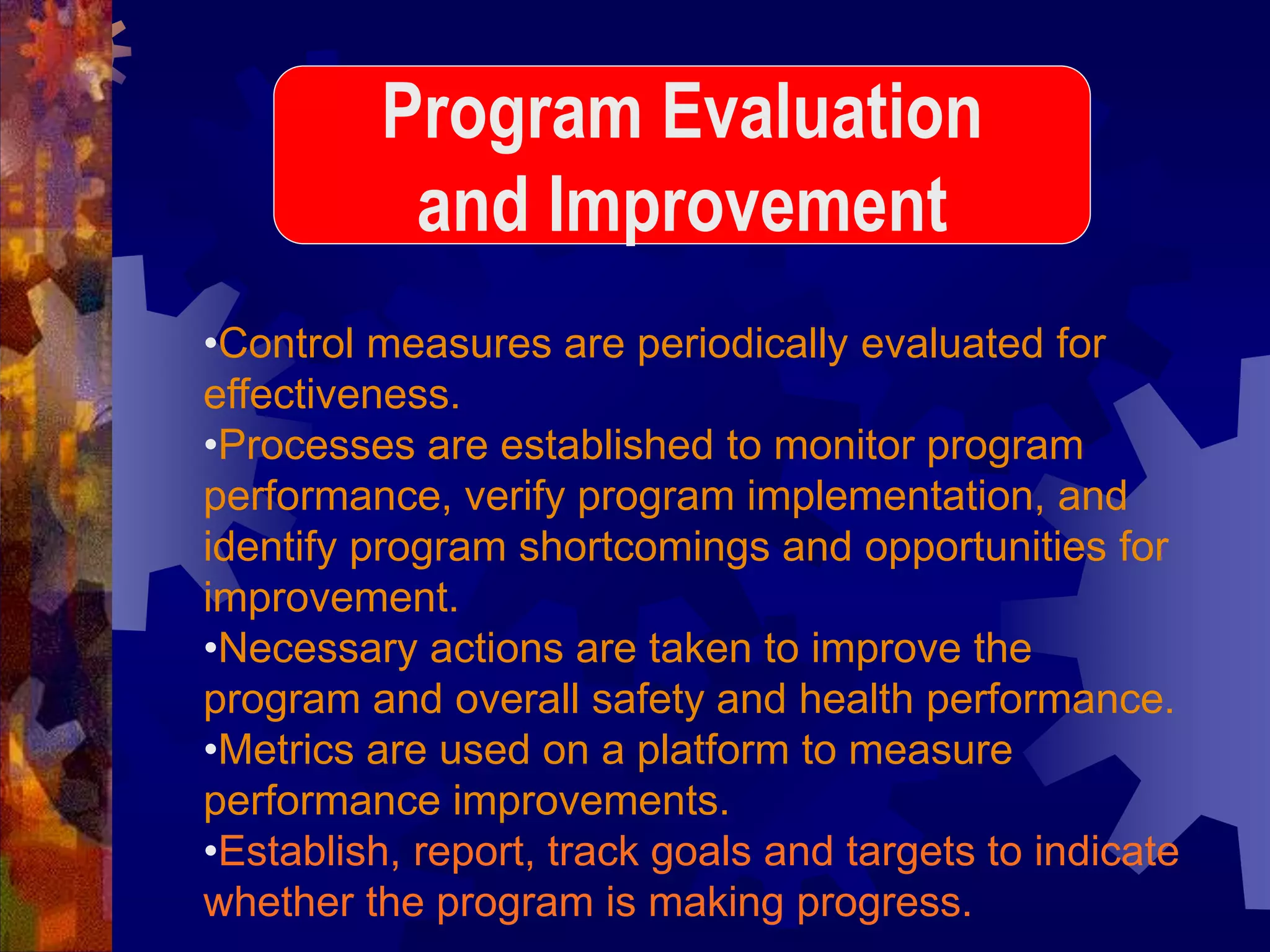 •Control measures are periodically evaluated for
effectiveness.
•Processes are established to monitor program
performance, verify program implementation, and
identify program shortcomings and opportunities for
improvement.
•Necessary actions are taken to improve the
program and overall safety and health performance.
•Metrics are used on a platform to measure
performance improvements.
•Establish, report, track goals and targets to indicate
whether the program is making progress.
Program Evaluation
and Improvement
 