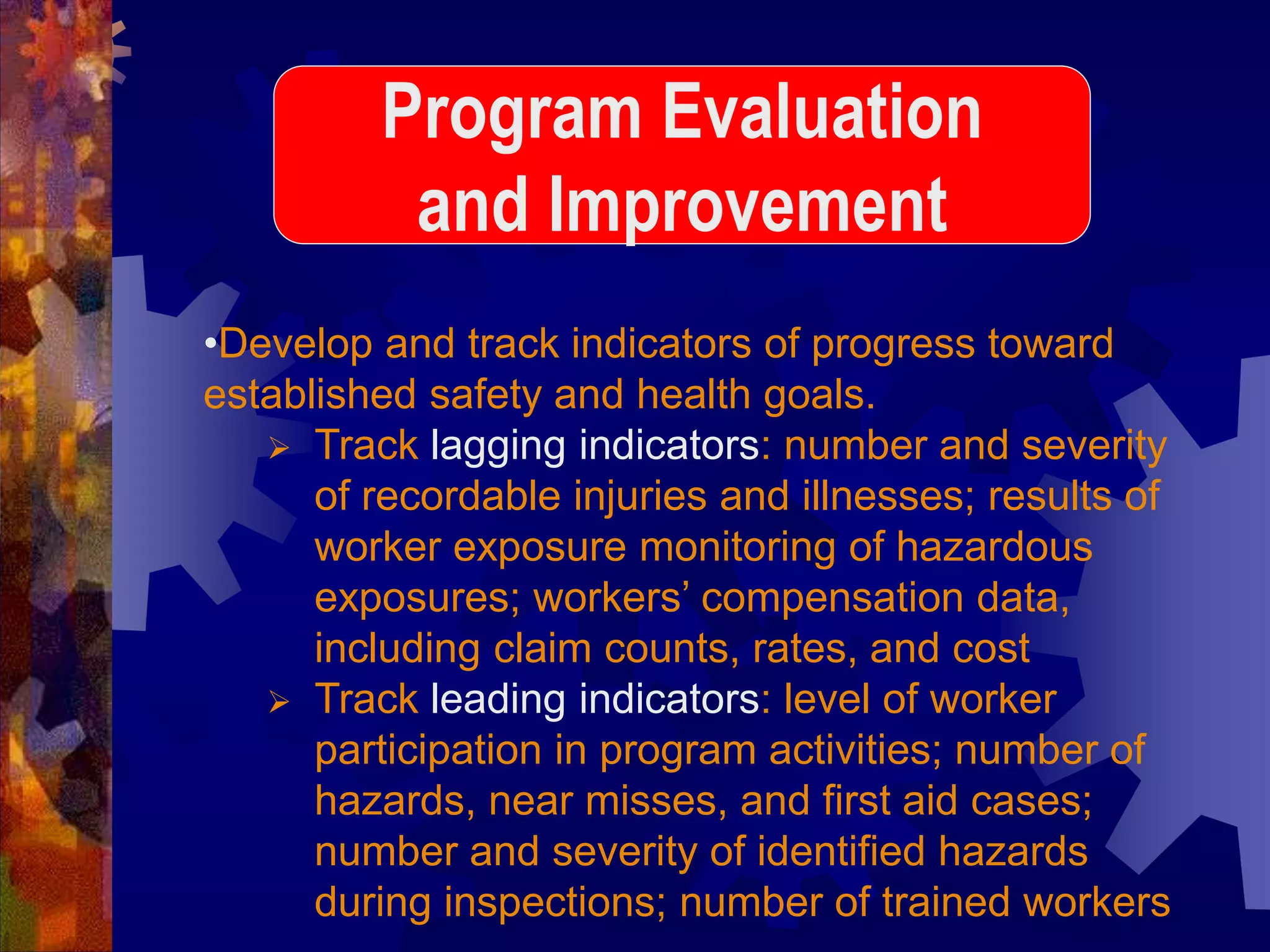 •Develop and track indicators of progress toward
established safety and health goals.
 Track lagging indicators: number and severity
of recordable injuries and illnesses; results of
worker exposure monitoring of hazardous
exposures; workers’ compensation data,
including claim counts, rates, and cost
 Track leading indicators: level of worker
participation in program activities; number of
hazards, near misses, and first aid cases;
number and severity of identified hazards
during inspections; number of trained workers
Program Evaluation
and Improvement
 