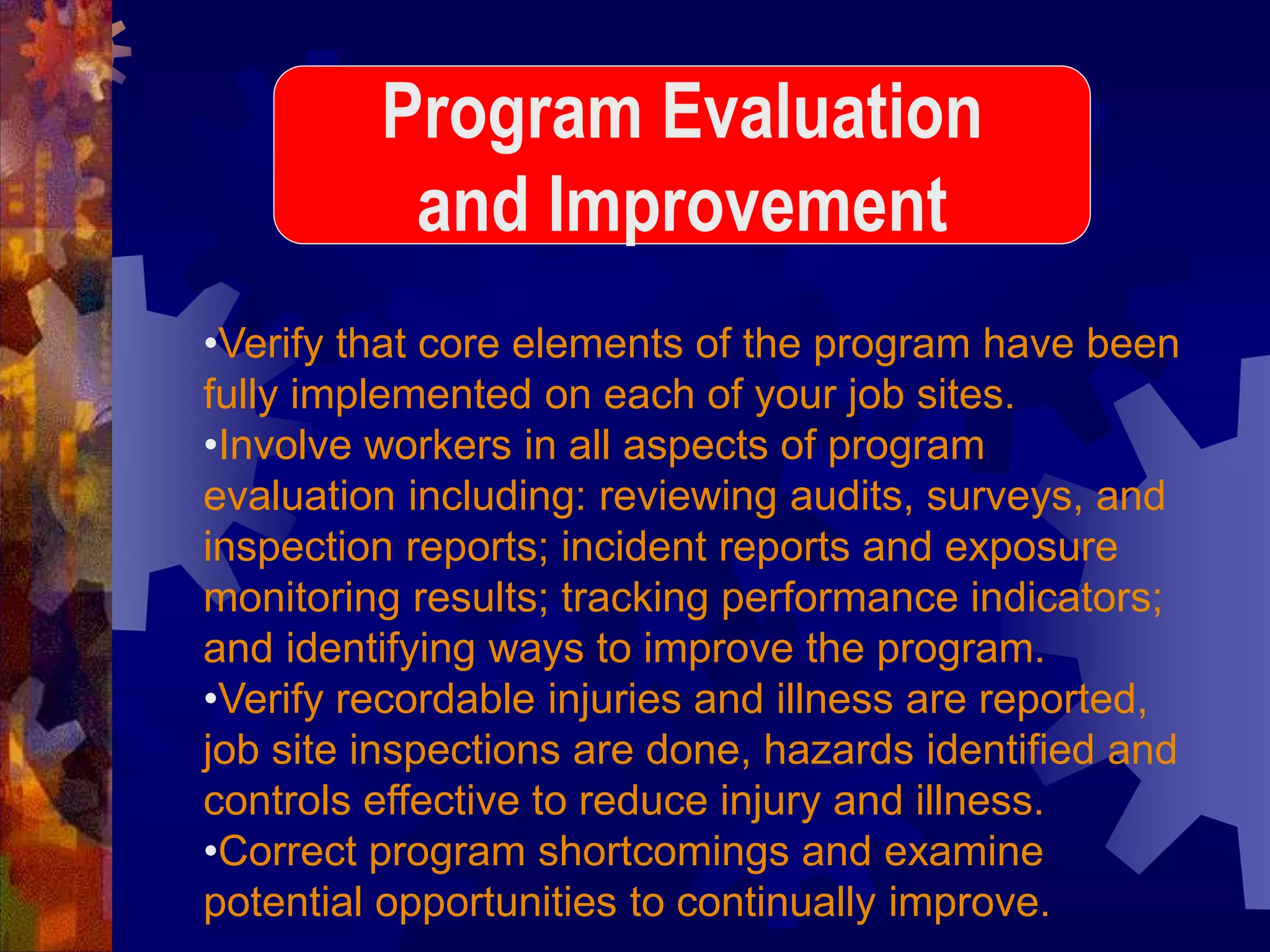 •Verify that core elements of the program have been
fully implemented on each of your job sites.
•Involve workers in all aspects of program
evaluation including: reviewing audits, surveys, and
inspection reports; incident reports and exposure
monitoring results; tracking performance indicators;
and identifying ways to improve the program.
•Verify recordable injuries and illness are reported,
job site inspections are done, hazards identified and
controls effective to reduce injury and illness.
•Correct program shortcomings and examine
potential opportunities to continually improve.
Program Evaluation
and Improvement
 