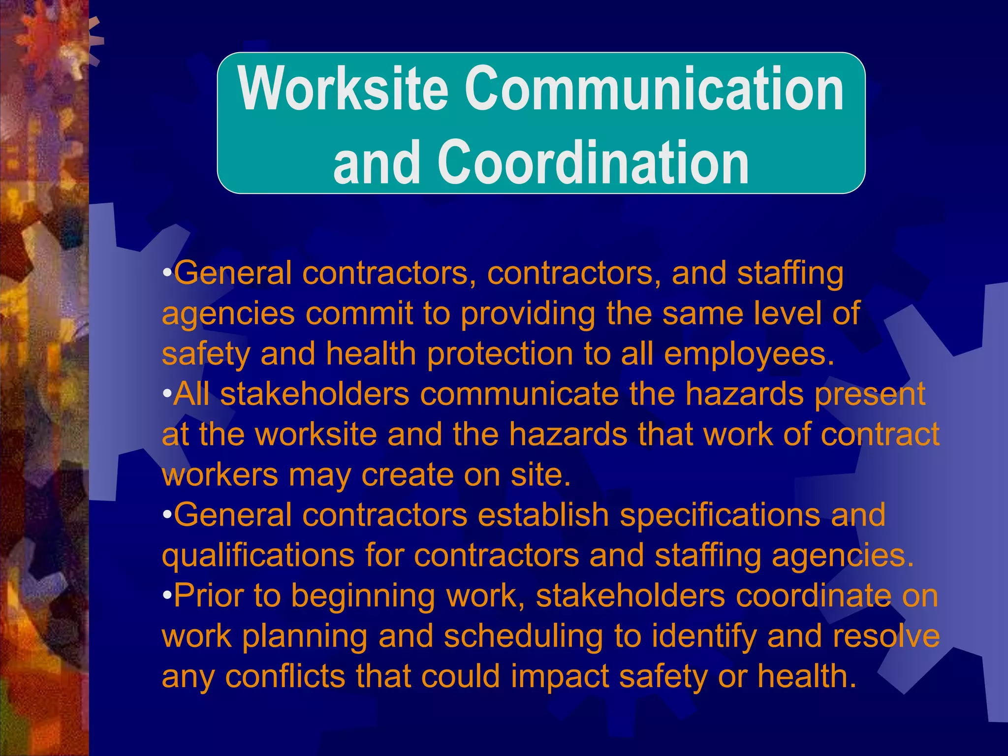 •General contractors, contractors, and staffing
agencies commit to providing the same level of
safety and health protection to all employees.
•All stakeholders communicate the hazards present
at the worksite and the hazards that work of contract
workers may create on site.
•General contractors establish specifications and
qualifications for contractors and staffing agencies.
•Prior to beginning work, stakeholders coordinate on
work planning and scheduling to identify and resolve
any conflicts that could impact safety or health.
Worksite Communication
and Coordination
 
