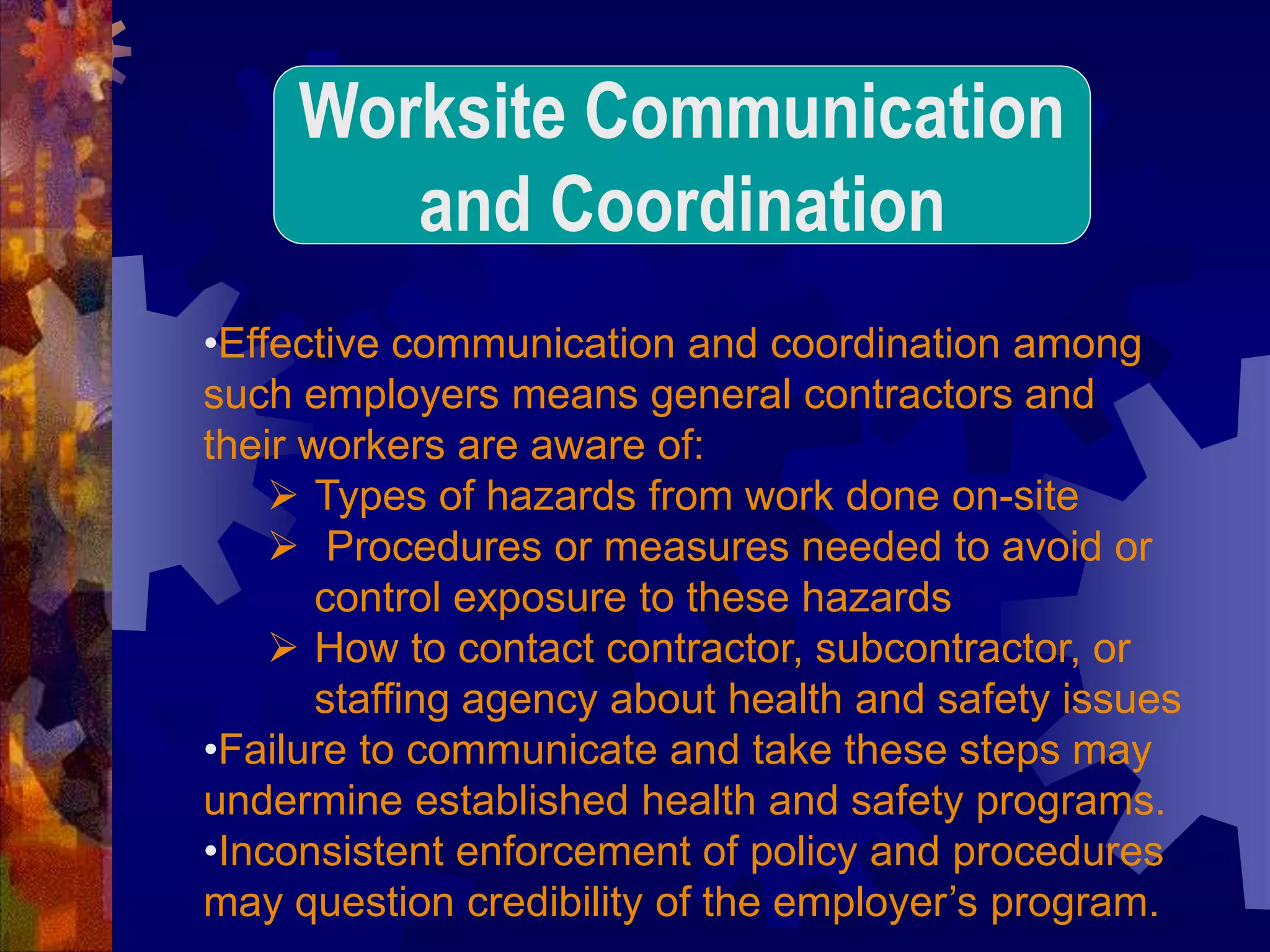 •Effective communication and coordination among
such employers means general contractors and
their workers are aware of:
 Types of hazards from work done on-site
 Procedures or measures needed to avoid or
control exposure to these hazards
 How to contact contractor, subcontractor, or
staffing agency about health and safety issues
•Failure to communicate and take these steps may
undermine established health and safety programs.
•Inconsistent enforcement of policy and procedures
may question credibility of the employer’s program.
Worksite Communication
and Coordination
 