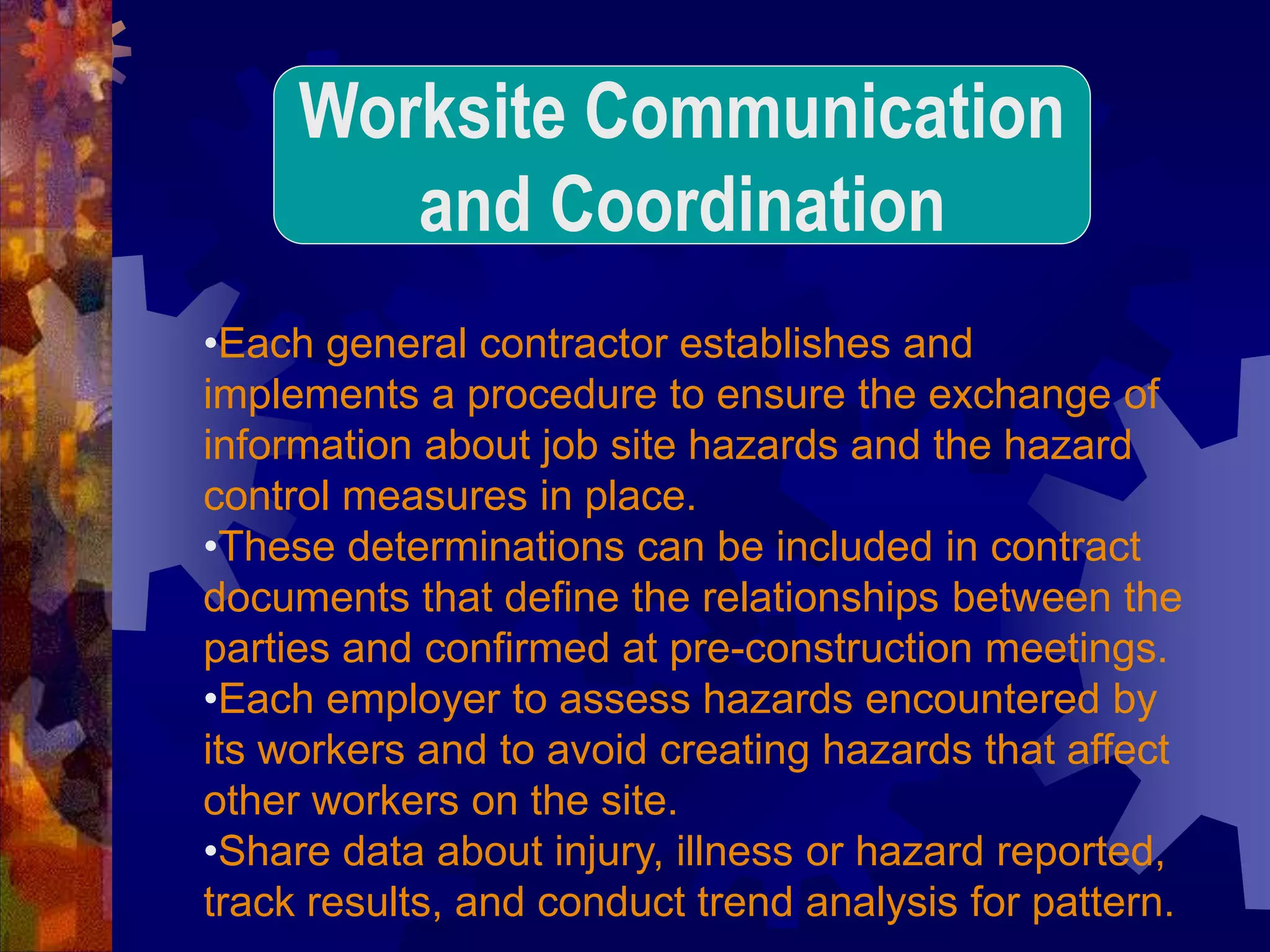 •Each general contractor establishes and
implements a procedure to ensure the exchange of
information about job site hazards and the hazard
control measures in place.
•These determinations can be included in contract
documents that define the relationships between the
parties and confirmed at pre-construction meetings.
•Each employer to assess hazards encountered by
its workers and to avoid creating hazards that affect
other workers on the site.
•Share data about injury, illness or hazard reported,
track results, and conduct trend analysis for pattern.
Worksite Communication
and Coordination
 