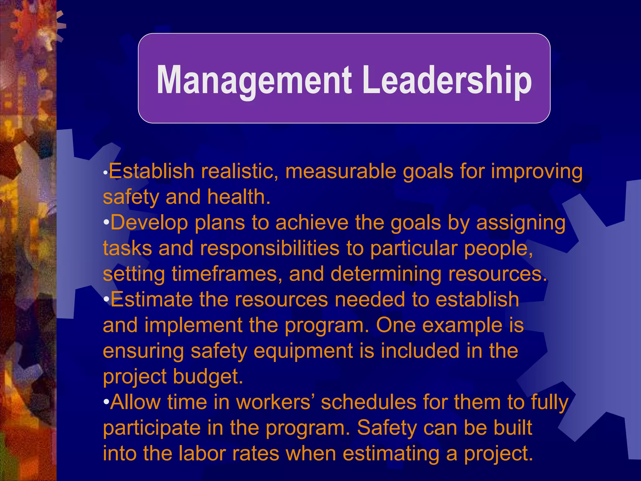 •Establish realistic, measurable goals for improving
safety and health.
•Develop plans to achieve the goals by assigning
tasks and responsibilities to particular people,
setting timeframes, and determining resources.
•Estimate the resources needed to establish
and implement the program. One example is
ensuring safety equipment is included in the
project budget.
•Allow time in workers’ schedules for them to fully
participate in the program. Safety can be built
into the labor rates when estimating a project.
Management Leadership
 
