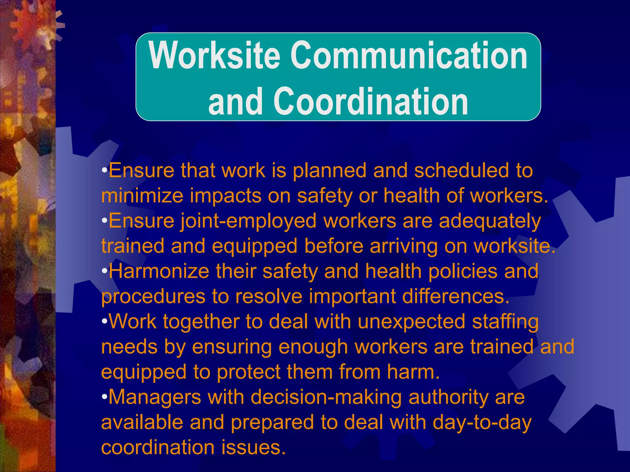•Ensure that work is planned and scheduled to
minimize impacts on safety or health of workers.
•Ensure joint-employed workers are adequately
trained and equipped before arriving on worksite.
•Harmonize their safety and health policies and
procedures to resolve important differences.
•Work together to deal with unexpected staffing
needs by ensuring enough workers are trained and
equipped to protect them from harm.
•Managers with decision-making authority are
available and prepared to deal with day-to-day
coordination issues.
Worksite Communication
and Coordination
 