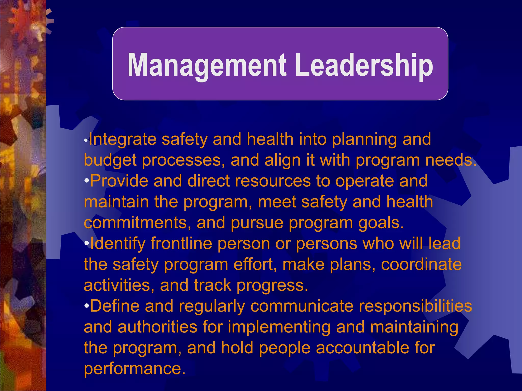 •Integrate safety and health into planning and
budget processes, and align it with program needs.
•Provide and direct resources to operate and
maintain the program, meet safety and health
commitments, and pursue program goals.
•Identify frontline person or persons who will lead
the safety program effort, make plans, coordinate
activities, and track progress.
•Define and regularly communicate responsibilities
and authorities for implementing and maintaining
the program, and hold people accountable for
performance.
Management Leadership
 
