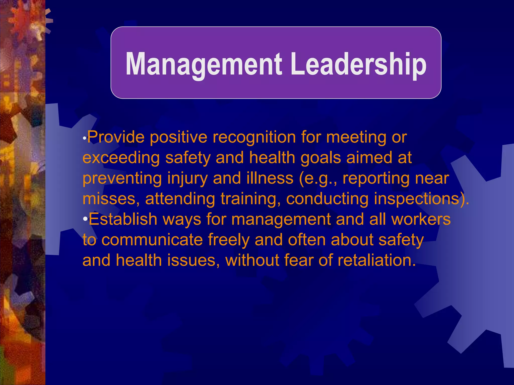 •Provide positive recognition for meeting or
exceeding safety and health goals aimed at
preventing injury and illness (e.g., reporting near
misses, attending training, conducting inspections).
•Establish ways for management and all workers
to communicate freely and often about safety
and health issues, without fear of retaliation.
Management Leadership
 