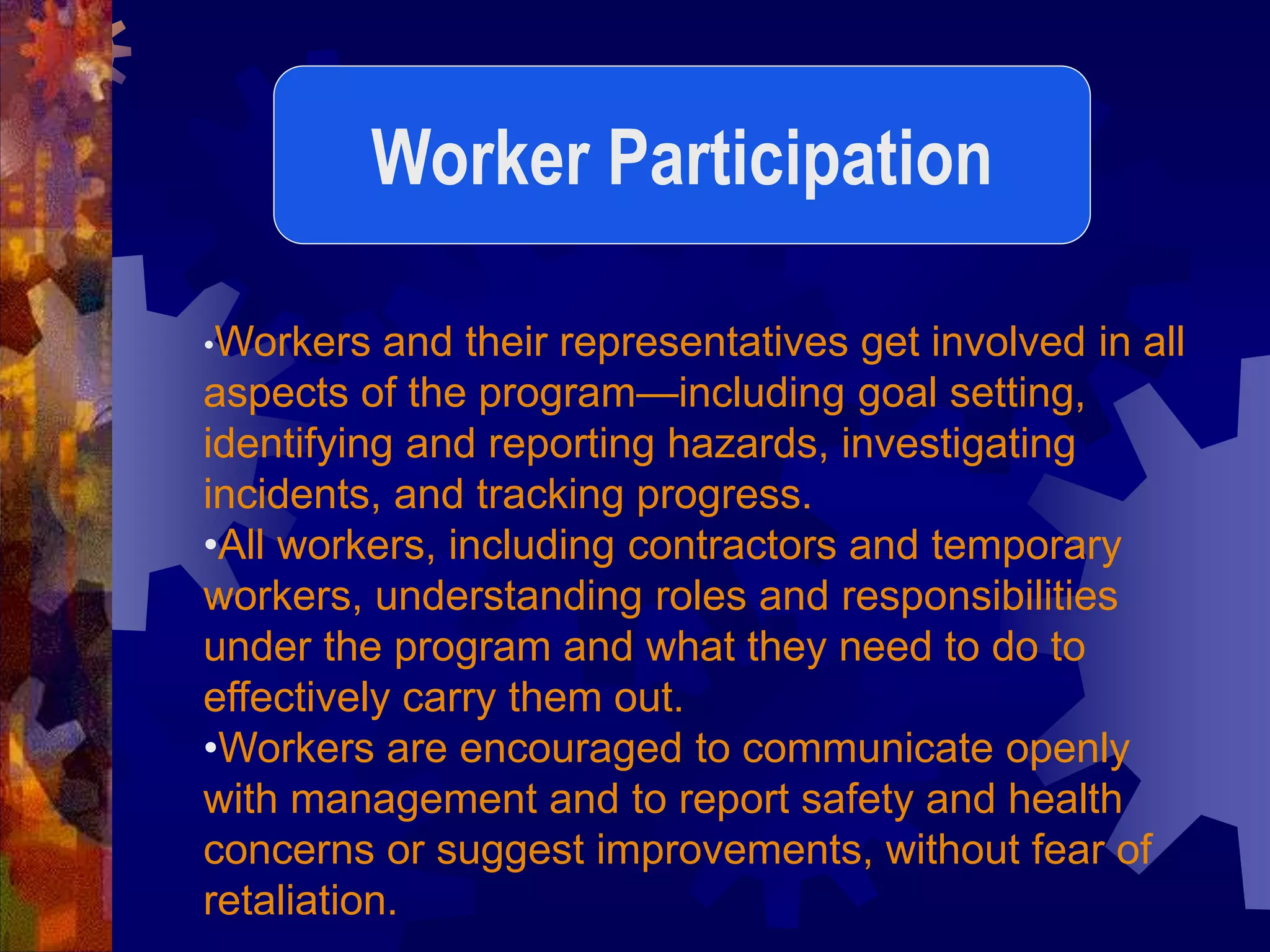 •Workers and their representatives get involved in all
aspects of the program—including goal setting,
identifying and reporting hazards, investigating
incidents, and tracking progress.
•All workers, including contractors and temporary
workers, understanding roles and responsibilities
under the program and what they need to do to
effectively carry them out.
•Workers are encouraged to communicate openly
with management and to report safety and health
concerns or suggest improvements, without fear of
retaliation.
Worker Participation
 