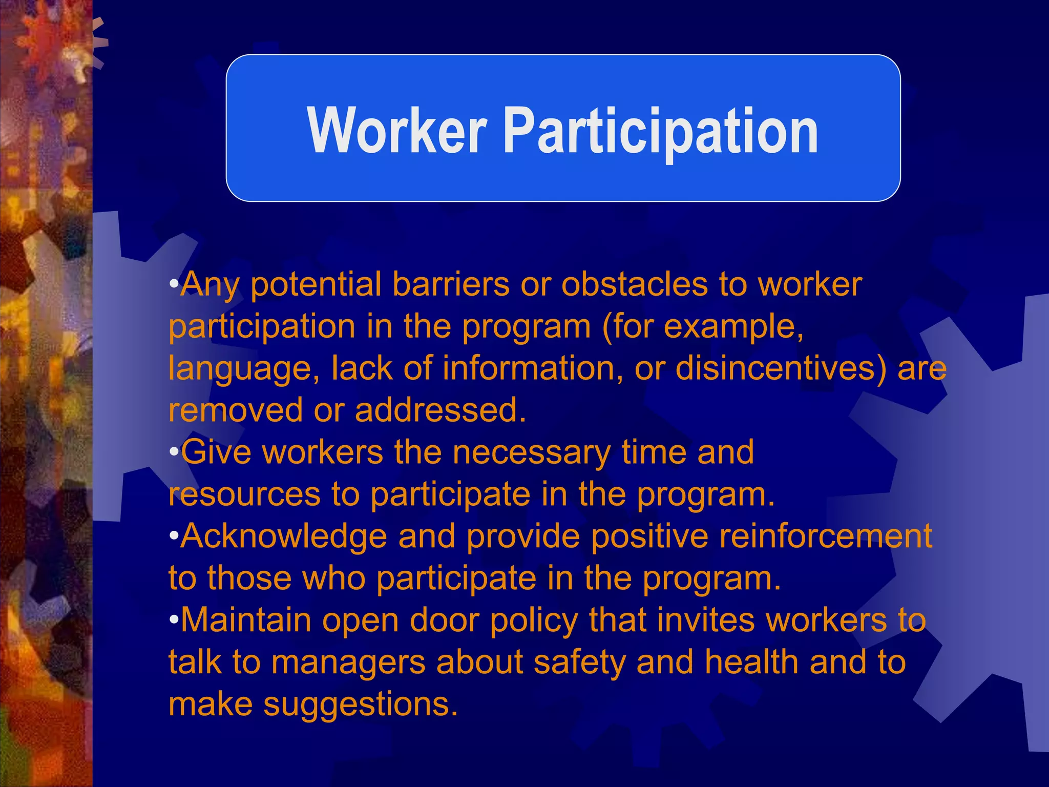 •Any potential barriers or obstacles to worker
participation in the program (for example,
language, lack of information, or disincentives) are
removed or addressed.
•Give workers the necessary time and
resources to participate in the program.
•Acknowledge and provide positive reinforcement
to those who participate in the program.
•Maintain open door policy that invites workers to
talk to managers about safety and health and to
make suggestions.
Worker Participation
 