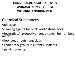 CONSTRUCTION SAFETY – IV By
AVINASH KUMAR GUPTA
WORKING ENVIRONMENT
Chemical Substances
•adhesive
•cleaning agents for brick work/ stone work
•decorative/ protective treatments for timber,
metals,
•floor treatments fungicides,
• cements & grouts insultants, sealants,
• paints solvents.
.
 