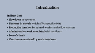 Introduction
Indirect Cost
• Slowdown in operation
• Decrease in morale which affects productivity
• Productive time lost by injured worker and fellow workers
• Administrative work associated with accidents
• Loss of clients
• Overtime necessitated by work slowdown
 