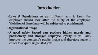 Introduction
• Laws & Regulations As per different acts & Laws, the
employer should look after the safety of the employee.
Violation of these laws will be subjected to punishment.
Organizational Image
• A good safety Record can produce higher morale and
productivity and stronger employee loyalty. It will also
improve the company’s public Image and therefore make it
easier to acquire negotiated jobs.
 