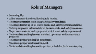 Role of Managers
• Summing Up:
• A line manager has the following role to play:
• To ensure operation with acceptable safety standards.
• To ensure follow up of all stator norms and safety recommendations
• To keep employee informed about hazards, risks and safety measures.
• To procure material and equipment which meet safety requirement.
• To formulate and implement standard operating and maintenance
practices.
• To ensure proper up keep of equipment.
• To ensure proper work environment.
• To formulate and implement inspection schedules for house-keeping
 