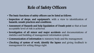 Role of Safety Officers
• The basic functions of safety officers can be listed as follows:
• Inspection of shops, and equipment's, with a view to identification of
hazards, unsafe practices and conditions,
• Assessment of Hazards and help liquidation of Unsafe point so that at least
acceptable level of risk is achieved.
• Investigation of all minor and major accidents and documentations of
statistics and building of management information system
• Communication of information to statutory body and the management.
• Checking of system of work, identify the lapses and giving feedback to
management for setting things right.
 