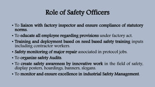 Role of Safety Officers
• To liaison with factory inspector and ensure compliance of statutory
norms.
• To educate all employee regarding provisions under factory act.
• Training and deployment based on need based safety training inputs
including contractor workers.
• Safety monitoring of major repair associated in protocol jobs.
• To organize safety Audits.
• To create safety awareness by innovative work in the field of safety,
display posters, hoardings, banners, slogans.
• To monitor and ensure excellence in industrial Safety Management.
 