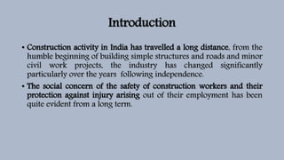 Introduction
• Construction activity in India has travelled a long distance, from the
humble beginning of building simple structures and roads and minor
civil work projects, the industry has changed significantly
particularly over the years following independence.
• The social concern of the safety of construction workers and their
protection against injury arising out of their employment has been
quite evident from a long term.
 