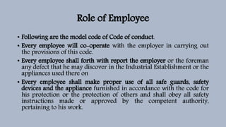 Role of Employee
• Following are the model code of Code of conduct.
• Every employee will co-operate with the employer in carrying out
the provisions of this code.
• Every employee shall forth with report the employer or the foreman
any defect that he may discover in the Industrial Establishment or the
appliances used there on
• Every employee shall make proper use of all safe guards, safety
devices and the appliance furnished in accordance with the code for
his protection or the protection of others and shall obey all safety
instructions made or approved by the competent authority,
pertaining to his work.
 