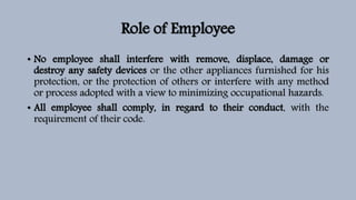 Role of Employee
• No employee shall interfere with remove, displace, damage or
destroy any safety devices or the other appliances furnished for his
protection, or the protection of others or interfere with any method
or process adopted with a view to minimizing occupational hazards.
• All employee shall comply, in regard to their conduct, with the
requirement of their code.
 
