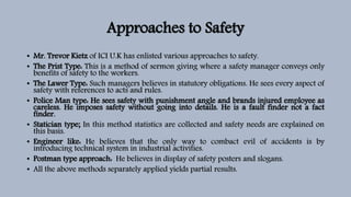 Approaches to Safety
• Mr. Trevor Kietz of ICI U.K has enlisted various approaches to safety.
• The Prist Type: This is a method of sermon giving where a safety manager conveys only
benefits of safety to the workers.
• The Lawer Type: Such managers believes in statutory obligations. He sees every aspect of
safety with references to acts and rules.
• Police Man type: He sees safety with punishment angle and brands injured employee as
careless. He imposes safety without going into details. He is a fault finder not a fact
finder.
• Statician type; In this method statistics are collected and safety needs are explained on
this basis.
• Engineer like: He believes that the only way to combact evil of accidents is by
introducing technical system in industrial activities.
• Postman type approach: He believes in display of safety posters and slogans.
• All the above methods separately applied yields partial results.
 