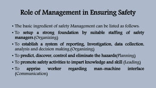 Role of Management in Ensuring Safety
• The basic ingredient of safety Management can be listed as follows:
• To setup a strong foundation by suitable staffing of safety
managers.(Organizing)
• To establish a system of reporting, Investigation, data collection,
analysis and decision making.(Organizing)
• To predict, discover, control and eliminate the hazards(Planning)
• To promote safety activities to impart knowledge and skill (Leading)
• To apprise worker regarding man-machine interface
(Communication)
 