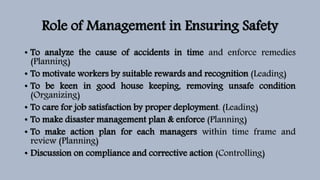Role of Management in Ensuring Safety
• To analyze the cause of accidents in time and enforce remedies
(Planning)
• To motivate workers by suitable rewards and recognition (Leading)
• To be keen in good house keeping, removing unsafe condition
(Organizing)
• To care for job satisfaction by proper deployment. (Leading)
• To make disaster management plan & enforce (Planning)
• To make action plan for each managers within time frame and
review (Planning)
• Discussion on compliance and corrective action (Controlling)
 