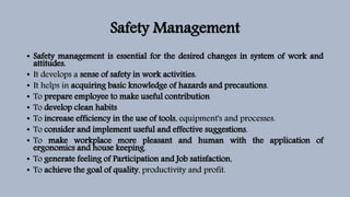 Safety Management
• Safety management is essential for the desired changes in system of work and
attitudes.
• It develops a sense of safety in work activities.
• It helps in acquiring basic knowledge of hazards and precautions.
• To prepare employee to make useful contribution
• To develop clean habits
• To increase efficiency in the use of tools, equipment's and processes.
• To consider and implement useful and effective suggestions.
• To make workplace more pleasant and human with the application of
ergonomics and house keeping.
• To generate feeling of Participation and Job satisfaction,
• To achieve the goal of quality, productivity and profit.
 