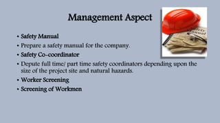 Management Aspect
• Safety Manual
• Prepare a safety manual for the company.
• Safety Co-coordinator
• Depute full time/ part time safety coordinators depending upon the
size of the project site and natural hazards.
• Worker Screening
• Screening of Workmen
 