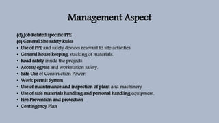 Management Aspect
(d) Job Related specific PPE
(e) General Site safety Rules
• Use of PPE and safety devices relevant to site activities
• General house keeping, stacking of materials.
• Road safety inside the projects
• Access/ egress and workstation safety.
• Safe Use of Construction Power.
• Work permit System
• Use of maintenance and inspection of plant and machinery
• Use of safe materials handling and personal handling equipment.
• Fire Prevention and protection
• Contingency Plan
 