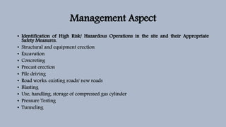 Management Aspect
• Identification of High Risk/ Hazardous Operations in the site and their Appropriate
Safety Measures.
• Structural and equipment erection
• Excavation
• Concreting
• Precast erection
• Pile driving
• Road works: existing roads/ new roads
• Blasting
• Use, handling, storage of compressed gas cylinder
• Pressure Testing
• Tunneling
 