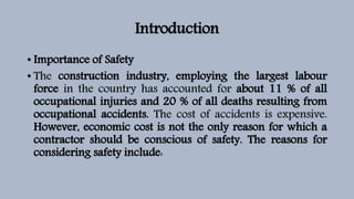 Introduction
• Importance of Safety
• The construction industry, employing the largest labour
force in the country has accounted for about 11 % of all
occupational injuries and 20 % of all deaths resulting from
occupational accidents. The cost of accidents is expensive.
However, economic cost is not the only reason for which a
contractor should be conscious of safety. The reasons for
considering safety include:
 