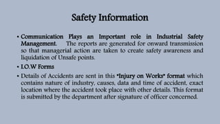 Safety Information
• Communication Plays an Important role in Industrial Safety
Management. The reports are generated for onward transmission
so that managerial action are taken to create safety awareness and
liquidation of Unsafe points.
• I.O.W Forms
• Details of Accidents are sent in this “Injury on Works” format which
contains nature of industry, causes, data and time of accident, exact
location where the accident took place with other details. This format
is submitted by the department after signature of officer concerned.
 