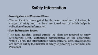 Safety Information
• Investigation and Personnel Form:
• The accident is investigated by the team members of Section, In
charge of safety and the facts are found out of which helps in
collection of input information.
• First Information Report:
• The road accident caused outside the plant are reported to safety
Engineering Dept./ authorized representative of the department
within 24 hrs. The information is sent to personal dept. Investigations
are carried out by the member of safety Engineering Department and
Personnel.
 