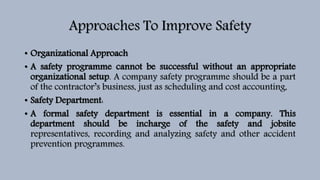 Approaches To Improve Safety
• Organizational Approach
• A safety programme cannot be successful without an appropriate
organizational setup. A company safety programme should be a part
of the contractor’s business, just as scheduling and cost accounting,
• Safety Department:
• A formal safety department is essential in a company. This
department should be incharge of the safety and jobsite
representatives, recording and analyzing safety and other accident
prevention programmes.
 