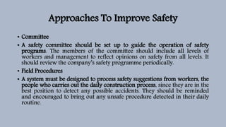 Approaches To Improve Safety
• Committee
• A safety committee should be set up to guide the operation of safety
programs. The members of the committee should include all levels of
workers and management to reflect opinions on safety from all levels. It
should review the company’s safety programme periodically.
• Field Procedures
• A system must be designed to process safety suggestions from workers, the
people who carries out the daily construction process, since they are in the
best position to detect any possible accidents. They should be reminded
and encouraged to bring out any unsafe procedure detected in their daily
routine.
 