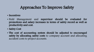 Approaches To Improve Safety
• Incentives
• Field Management and supervisor should be evaluated for
promotions and salary increases in terms of safety record as well as
productivity and cost.
• Safety Cost
• The cost of accounting system should be adjusted to encouraged
safety by allocating safety costs to company account and allocating
accident costs to project accounts.
 