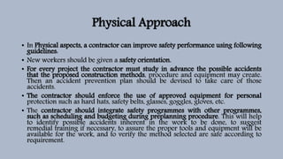 Physical Approach
• In Physical aspects, a contractor can improve safety performance using following
guidelines:
• New workers should be given a safety orientation.
• For every project the contractor must study in advance the possible accidents
that the proposed construction methods, procedure and equipment may create.
Then an accident prevention plan should be devised to take care of those
accidents.
• The contractor should enforce the use of approved equipment for personal
protection such as hard hats, safety belts, glasses, goggles, gloves, etc.
• The contractor should integrate safety programmes with other programmes,
such as scheduling and budgeting during preplanning procedure. This will help
to identify possible accidents inherent in the work to be done, to suggest
remedial training if necessary, to assure the proper tools and equipment will be
available for the work, and to verify the method selected are safe according to
requirement.
 